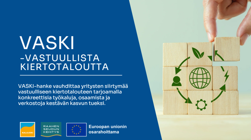 Teksti VASKI-hanke vauhdittaa yritysten siirtymää vastuulliseen kiertotalouteen tarjoamalla konkreettisia työkaluja, osaamista ja verkostoja kestävän kasvun tueksi. Kalajoen, Raahen seudun kehityksen ja EU:n logot sekä puupalikoista koottu kiertotaloussymboli.